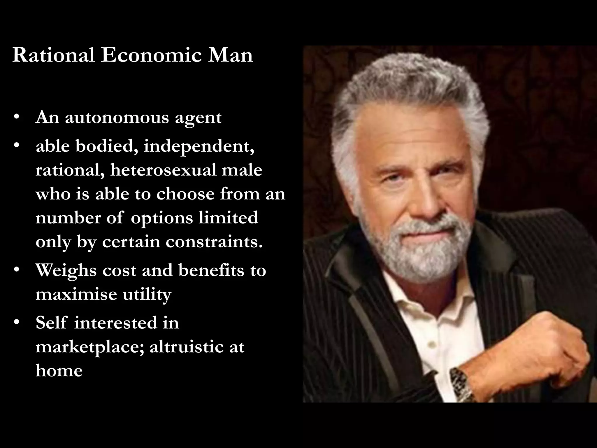 Rational Economic Man
• An autonomous agent
• able bodied, independent,
rational, heterosexual male
who is able to choose from an
number of options limited
only by certain constraints.
• Weighs cost and benefits to
maximise utility
• Self interested in
marketplace; altruistic at
home
 