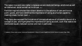 The reason love and care matter is because we are relational beings, emotional as well
as intellectual, social as well as invidivual. P. 1 6 5
Feminist-inspired scholars have drawn attention to the salience of care and love as
public goods, and have identified the importance of caring as a human capability
meeting a basic human need. (1)

They have also exposed the limitations of conceptualisations of citizenship devoid of a
concept of care, and highlighted the importance of caring as work, work that neds to be
distributed equally between women and men in particular.


1. Nassbaum, Glover (eds) women, Culture and Development: A Study of Humsn Capabilities (Oxford: Oxford University Press, 1995)
 