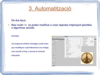3. Automatització
    De dos tipus:
●   Baix nivell    es poden modificar o crear objectes mitjantçant plantilles
    o algoritmes senzills.


    Exemple



    Un programa d'edició d'imatges conté eines

    que modifiquen automàticament una imatge,

    com escollir el traç o canviar el contrast

    d'aquesta.
 