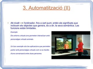 3. Automatització (II)

●   Alt nivell   l'ordinador, fins a cert punt, entèn els significats que
    inclouen els objectes que genera, és a dir, la seva semàntica. Les
    funcions estàn limitades.
    Exemple

    Els entorns virtuals ens permeten interactuar amb

    personatges virtuals animats.



    Un bon exemple són les aplicacions que permeten

    parlar amb personatges virtuals com si es tractés

    d'una conversació entre dues persones.
 
