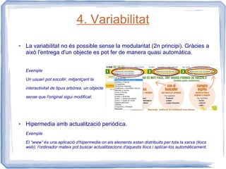 4. Variabilitat
●   La variabilitat no és possible sense la modularitat (2n principi). Gràcies a
    això l'entrega d'un objecte es pot fer de manera quasi automàtica.


    Exemple

    Un usuari pot escollir, mitjantçant la

    interactivitat de tipus arbòrea, un objecte

    sense que l'original sigui modificat.




●   Hipermedia amb actualització periòdica.
    Exemple

    El “www” és una aplicació d'hipermedia on els elements estan distribuits per tota la xarxa (llocs
    web); l'ordinador mateix pot buscar actualitzacions d'aquests llocs i aplicar-los automàticament.
 