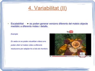4. Variabilitat (II)

●   Escalabilitat     es poden generar versions diferents del mateix objecte
    mediàtic a diferents mides i detalls.


    Exemple



    En webs on es poden visualitzar vídeos ens

    poden oferir el mateix vídeo a diferents

    resolucions per adaptar-ho a tots els monitors.
 