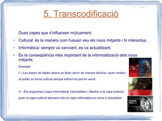 5. Transcodificació
    Dues capes que s'influeixen mútuament.
●   Cultural: és la manera com l'usuari veu els nous mitjants i hi interactua.
●   Informàtica: sempre va canviant, es va actualitzant.
●   És la conseqüència més important de la informatització dels nous
    mitjants.
    Exemple

    I – Les bases de dades abans es feien servir de manera tècnica i quan arriben

    al públic es torna cultural perquè tothom ho pot fer servir.



    II – Els programes (capa informàtica) s'actualitzen i afecten a la capa cultural;

    quan la capa cultural demana més la capa informàtica es torna a actualitzar.
 