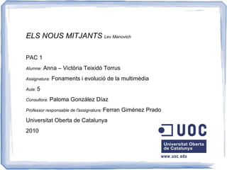 ELS NOUS MITJANTS Lev Manovich

PAC 1
Alumne:   Anna – Victòria Teixidó Torrus
Assignatura:   Fonaments i evolució de la multimèdia
Aula: 5

Consultora:   Paloma González Díaz
Professor responsable de l'assignatura: Ferran   Giménez Prado
Universitat Oberta de Catalunya
2010
 