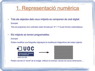 1. Representació numèrica
●   Tots els objectes dels nous mitjants es componen de codi digital.
    Exemple

    Tots els programes d'un ordinador estan formats per “0” i “1” i/o per formes matemàtiques.



●   Els mitjants es tornen programables.
    Exemple

    Podem modificar una fotografia mitjantçant la modificació d'algoritmes del mateix objecte.




    Podem canviar el “soroll” de la imatge, millorar el contrast, canviar les seves dimensions, ...
 