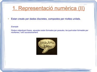 1. Representació numèrica (II)
●   Estan creats per dades discretes, compostes per moltes unitats.


    Exemple

    Parlem mitjantçant frases, aquestes estan formades per paraules, les qual estan formades per
    morfemes, i així successivament.
 