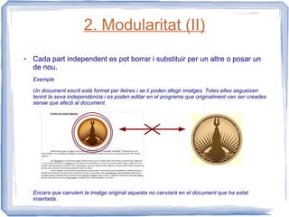 2. Modularitat (II)
●   Cada part independent es pot borrar i substituir per un altre o posar un
    de nou.
    Exemple

    Un document escrit està format per lletres i se li poden afegir imatges. Totes elles segueixen
    tenint la seva independència i es poden editar en el programa que originalment van ser creades
    sense que afecti al document.




    Encara que canviem la imatge original aquesta no canviarà en el document que ha estat
    insertada.
 
