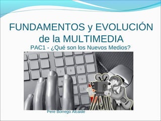 FUNDAMENTOS y EVOLUCIÓN
    de la MULTIMEDIA
   PAC1 - ¿Qué son los Nuevos Medios?




        Pere Borrego Alcaide
 
