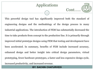 Applications
Cont……
10
BY: SACHIN CHATURVEDI
This powerful design tool has significantly improved both the standard of
engineering designs and the methodology of the design process in many
industrial applications. The introduction of FEM has substantially decreased the
time to take products from concept to the production line. It is primarily through
improved initial prototype designs using FEM that testing and development have
been accelerated. In summary, benefits of FEM include increased accuracy,
enhanced design and better insight into critical design parameters, virtual
prototyping, fewer hardware prototypes, a faster and less expensive design cycle,
increased productivity, and increased revenue.
 