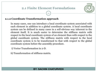 2.1 Finite Element Formulations
21
BY: SACHIN CHATURVEDI
2.1.2 Coordinate Transformation approach
In many cases, one can introduce a local coordinate system associated with
each element in addition to a global coordinate system. A local coordinate
system can be defined in many cases in a self-obvious way inherent to the
element itself. It is much easier to determine the stiffness matrix with
respect to the local coordinate system of an element than with respect to the
global coordinate system. The stiffness matrix with respect to the local
coordinate system is to be transformed to that with respect to the global
coordinate system before the assembly procedure.
i) Vector Transformation in 2-D.
ii) Transformation of stiffness matrix.
 