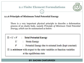 2.1 Finite Element Formulations
23
BY: SACHIN CHATURVEDI
2.1.6 Principle of Minimum Total Potential Energy
There is a very important physical principle to describe a deformation
process of an elastic body, namely Principle of Minimum Total Potential
Energy, which can be summarized as below:
 