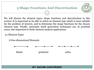 3 Shape Functions And Discretization
25
BY: SACHIN CHATURVEDI
We will discuss the element types, shape functions and discretization in this
section. It is important to be able to select an element type which is most suitable
for the problem of interest, and to determine the shape functions for the chosen
element type. Finally, automatic mesh generation techniques are, in practical
sense, also important to finite element analysis applications.
3.1 Element Types
i) One-dimensional Elements
 