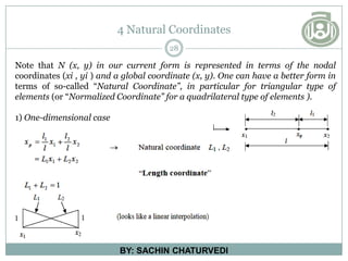 4 Natural Coordinates
28
BY: SACHIN CHATURVEDI
Note that N (x, y) in our current form is represented in terms of the nodal
coordinates (xi , yi ) and a global coordinate (x, y). One can have a better form in
terms of so-called “Natural Coordinate”, in particular for triangular type of
elements (or “Normalized Coordinate” for a quadrilateral type of elements ).
1) One-dimensional case
 