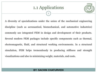1.1 Applications
8
BY: SACHIN CHATURVEDI
A diversity of specializations under the union of the mechanical engineering
discipline (such as aeronautical, biomechanical, and automotive industries)
commonly use integrated FEM in design and development of their products.
Several modern FEM packages include specific components such as thermal,
electromagnetic, fluid, and structural working environments. In a structural
simulation, FEM helps tremendously in producing stiffness and strength
visualizations and also in minimizing weight, materials, and costs.
 