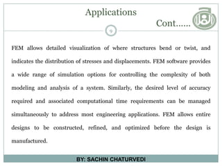 Applications
Cont……
9
BY: SACHIN CHATURVEDI
FEM allows detailed visualization of where structures bend or twist, and
indicates the distribution of stresses and displacements. FEM software provides
a wide range of simulation options for controlling the complexity of both
modeling and analysis of a system. Similarly, the desired level of accuracy
required and associated computational time requirements can be managed
simultaneously to address most engineering applications. FEM allows entire
designs to be constructed, refined, and optimized before the design is
manufactured.
 