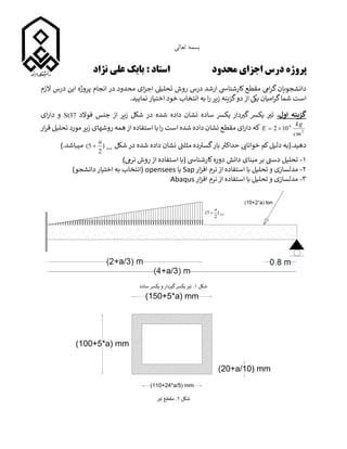 ‫تعالی‬ ‫بسمه‬
‫محدود‬ ‫اجزای‬ ‫درس‬ ‫پروژه‬
‫نژاد‬ ‫علی‬ ‫بابک‬ : ‫استاد‬
‫درس‬ ‫این‬ ‫پروژه‬ ‫انجام‬ ‫در‬ ‫محدود‬ ‫ای‬‫ز‬‫اج‬ ‫تحلییل‬ ‫روش‬ ‫درس‬ ‫ارشد‬ ‫کارشنایس‬ ‫مقطع‬ ‫ایم‬‫ر‬‫گ‬ ‫دانشجویان‬
‫الزم‬
‫است‬
.‫نمایید‬ ‫اختیار‬ ‫خود‬ ‫انتخاب‬ ‫به‬ ‫ا‬‫ر‬ ‫زیر‬ ‫گزینه‬‫دو‬ ‫از‬ ‫ییک‬ ‫امیان‬‫ر‬‫گ‬‫شما‬
.‫اول‬ ‫گزینه‬
‫زیر‬ ‫شکل‬ ‫در‬ ‫شده‬ ‫داده‬ ‫نشان‬ ‫ساده‬ ‫یکرس‬ ‫دار‬ ‫ر‬
‫گی‬ ‫یکرس‬ ‫ر‬
‫تی‬
‫فوالد‬ ‫جنس‬ ‫از‬
37
St
‫ای‬‫ر‬‫دا‬ ‫و‬
2
6
10
2
cm
kg
E 

‫است‬ ‫شده‬ ‫داده‬ ‫نشان‬ ‫مقطع‬ ‫ای‬‫ر‬‫دا‬ ‫که‬
‫ا‬‫ر‬
‫از‬ ‫استفاده‬ ‫با‬
‫همه‬
‫زیر‬ ‫روشهای‬
‫ار‬‫ر‬‫ق‬ ‫تحلیل‬ ‫مورد‬
.‫دهید‬
(
‫ی‬
‫خوانای‬ ‫کم‬‫دلیل‬ ‫به‬
‫در‬ ‫شده‬ ‫داده‬ ‫نشان‬ ‫ر‬
‫مثلث‬ ‫ده‬ ‫ر‬
‫گسی‬‫بار‬ ‫ر‬
‫حداکی‬
‫شکل‬
ton
a
)
2
5
( 
).‫میباشد‬
۱
-
)‫نریم‬ ‫روش‬ ‫از‬ ‫استفاده‬ ‫(با‬ ‫کارشنایس‬‫دوره‬ ‫دانش‬ ‫مبنای‬ ‫بر‬ ‫ر‬
‫دسث‬ ‫تحلیل‬
۲
-
‫و‬ ‫مدلسازی‬
‫ار‬‫ز‬‫اف‬ ‫نرم‬ ‫از‬ ‫استفاده‬ ‫با‬ ‫تحلیل‬
Sap
‫یا‬
opensees
)‫دانشجو‬ ‫اختیار‬ ‫به‬ ‫(انتخاب‬
۳
-
‫ار‬‫ز‬‫اف‬ ‫نرم‬ ‫از‬ ‫استفاده‬ ‫با‬ ‫تحلیل‬ ‫و‬ ‫مدلسازی‬
Abaqus
‫شکل‬
۱
‫ساده‬ ‫یکرس‬ ‫و‬ ‫دار‬ ‫ر‬
‫گی‬‫یکرس‬ ‫ر‬
‫تی‬ .
‫شکل‬
۲
‫ر‬
‫تی‬ ‫مقطع‬ .
 