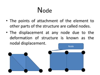 Node
• The points of attachment of the element to
other parts of the structure are called nodes.
• The displacement at any node due to the
deformation of structure is known as the
nodal displacement.
Node
 