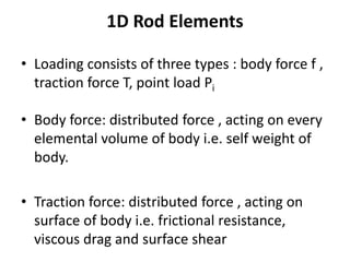 1D Rod Elements
• Loading consists of three types : body force f ,
traction force T, point load Pi
• Body force: distributed force , acting on every
elemental volume of body i.e. self weight of
body.
• Traction force: distributed force , acting on
surface of body i.e. frictional resistance,
viscous drag and surface shear
 
