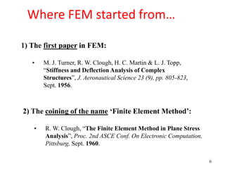 6
Where FEM started from…
1) The first paper in FEM:
• M. J. Turner, R. W. Clough, H. C. Martin & L. J. Topp,
“Stiffness and Deflection Analysis of Complex
Structures”, J. Aeronautical Science 23 (9), pp. 805-823,
Sept. 1956.
2) The coining of the name ‘Finite Element Method’:
• R. W. Clough, “The Finite Element Method in Plane Stress
Analysis”, Proc. 2nd ASCE Conf. On Electronic Computation,
Pittsburg, Sept. 1960.
 