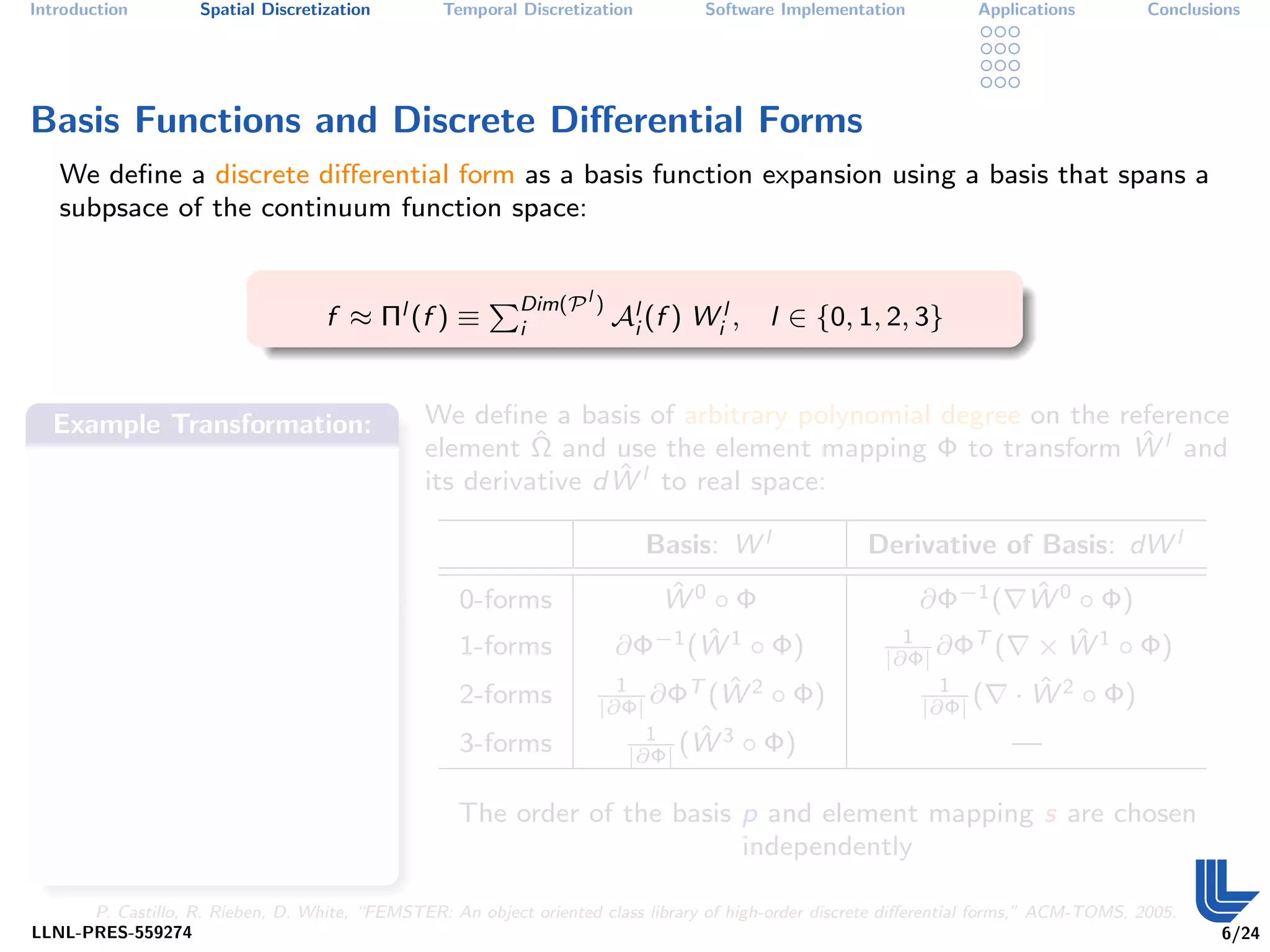 Introduction        Spatial Discretization        Temporal Discretization         Software Implementation           Applications         Conclusions




Basis Functions and Discrete Diﬀerential Forms
   We deﬁne a discrete diﬀerential form as a basis function expansion using a basis that spans a
   subpsace of the continuum function space:


                                                        PDim(P l )
                                    f ≈ Πl (f ) ≡           i          Ali (f ) Wil ,     l ∈ {0, 1, 2, 3}


  Example Transformation:                       We deﬁne a basis of arbitrary polynomial degree on the reference
                                                          ˆ                                              ˆ
                                                element Ω and use the element mapping Φ to transform W l and
                                                                 ˆ
                                                its derivative d W l to real space:

                                                                            Basis: W l                Derivative of Basis: dW l
                                                    0-forms               ˆ
                                                                          W0 ◦ Φ                                    ˆ
                                                                                                             ∂Φ−1 ( W 0 ◦ Φ)
                                                    1-forms                   ˆ
                                                                       ∂Φ−1 (W 1 ◦ Φ)                     1
                                                                                                             ∂ΦT (      ˆ
                                                                                                                    × W 1 ◦ Φ)
                                                                                                        |∂Φ|
                                                    2-forms            1
                                                                     |∂Φ|
                                                                         ∂Φ ˆ
                                                                            T (W 2 ◦ Φ)                       1
                                                                                                            |∂Φ|
                                                                                                                 (         ˆ
                                                                                                                         · W 2 ◦ Φ)
                                                    3-forms                1   ˆ
                                                                              (W 3      ◦ Φ)                            —
                                                                         |∂Φ|

                                                    The order of the basis p and element mapping s are chosen
                                                                           independently

      P. Castillo, R. Rieben, D. White, “FEMSTER: An object oriented class library of high-order discrete diﬀerential forms,” ACM-TOMS, 2005.
LLNL-PRES-559274                                                                                                                                 6/24
 