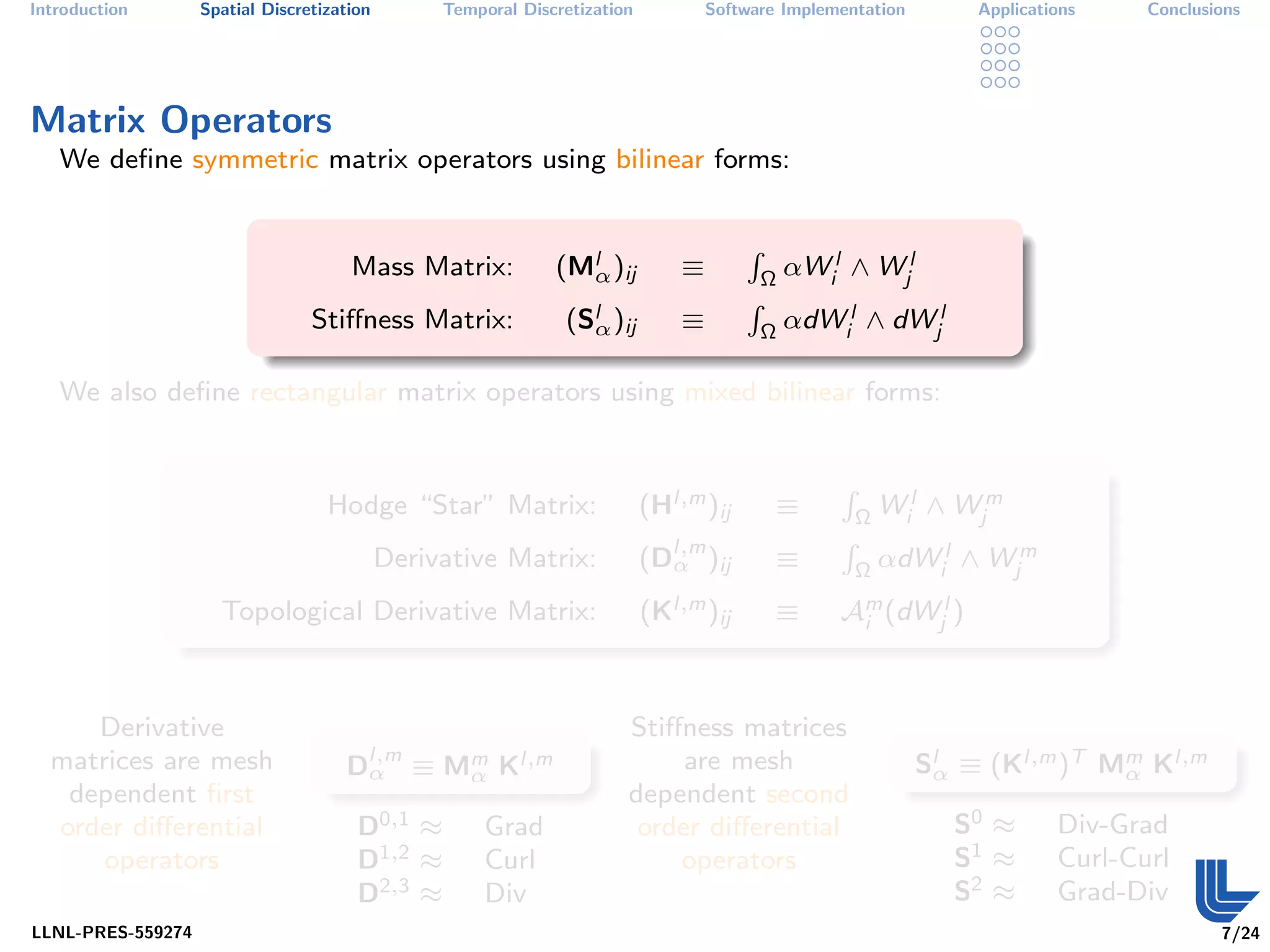 Introduction       Spatial Discretization        Temporal Discretization           Software Implementation        Applications    Conclusions




Matrix Operators
   We deﬁne symmetric matrix operators using bilinear forms:


                                                              (Mlα )ij                         αWil ∧ Wjl
                                                                                       R
                                      Mass Matrix:                             ≡           Ω

                                                               (Slα )ij                        αdWil ∧ dWjl
                                                                                       R
                                 Stiﬀness Matrix:                              ≡           Ω

   We also deﬁne rectangular matrix operators using mixed bilinear forms:



                                                                           (Hl,m )ij                       Wil ∧ Wjm
                                                                                                   R
                                   Hodge “Star” Matrix:                                    ≡           Ω

                                                                           (Dl,m )ij                       αdWil ∧ Wjm
                                                                                                   R
                                            Derivative Matrix:               α             ≡           Ω

                     Topological Derivative Matrix:                        (Kl,m )ij       ≡       Am (dWjl )
                                                                                                    i




     Derivative                                                        Stiﬀness matrices
  matrices are mesh                  Dl,m ≡ Mm Kl,m
                                      α      α
                                                                            are mesh                         Slα ≡ (Kl,m )T Mm Kl,m
                                                                                                                             α
   dependent ﬁrst                                                      dependent second
  order diﬀerential                    D0,1 ≈         Grad              order diﬀerential                       S0 ≈       Div-Grad
      operators                        D1,2 ≈         Curl                 operators                            S1 ≈       Curl-Curl
                                       D2,3 ≈         Div                                                       S2 ≈       Grad-Div
LLNL-PRES-559274                                                                                                                          7/24
 