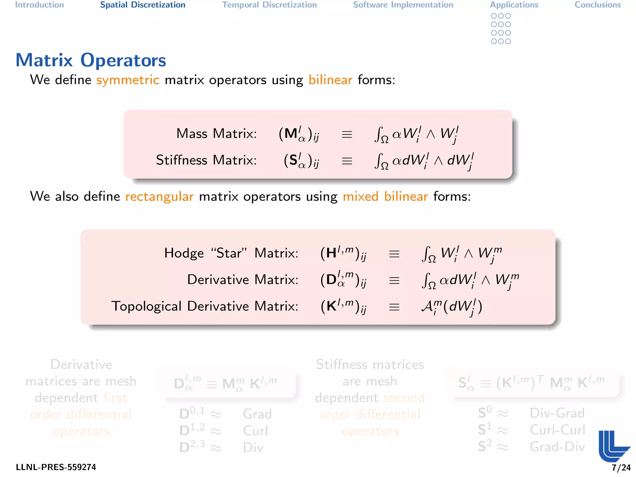 Introduction       Spatial Discretization        Temporal Discretization           Software Implementation        Applications    Conclusions




Matrix Operators
   We deﬁne symmetric matrix operators using bilinear forms:


                                                              (Mlα )ij                         αWil ∧ Wjl
                                                                                       R
                                      Mass Matrix:                             ≡           Ω

                                                               (Slα )ij                        αdWil ∧ dWjl
                                                                                       R
                                 Stiﬀness Matrix:                              ≡           Ω

   We also deﬁne rectangular matrix operators using mixed bilinear forms:



                                                                           (Hl,m )ij                       Wil ∧ Wjm
                                                                                                   R
                                   Hodge “Star” Matrix:                                    ≡           Ω

                                                                           (Dl,m )ij                       αdWil ∧ Wjm
                                                                                                   R
                                            Derivative Matrix:               α             ≡           Ω

                     Topological Derivative Matrix:                        (Kl,m )ij       ≡       Am (dWjl )
                                                                                                    i




     Derivative                                                        Stiﬀness matrices
  matrices are mesh                  Dl,m ≡ Mm Kl,m
                                      α      α
                                                                            are mesh                         Slα ≡ (Kl,m )T Mm Kl,m
                                                                                                                             α
   dependent ﬁrst                                                      dependent second
  order diﬀerential                    D0,1 ≈         Grad              order diﬀerential                       S0 ≈       Div-Grad
      operators                        D1,2 ≈         Curl                 operators                            S1 ≈       Curl-Curl
                                       D2,3 ≈         Div                                                       S2 ≈       Grad-Div
LLNL-PRES-559274                                                                                                                          7/24
 