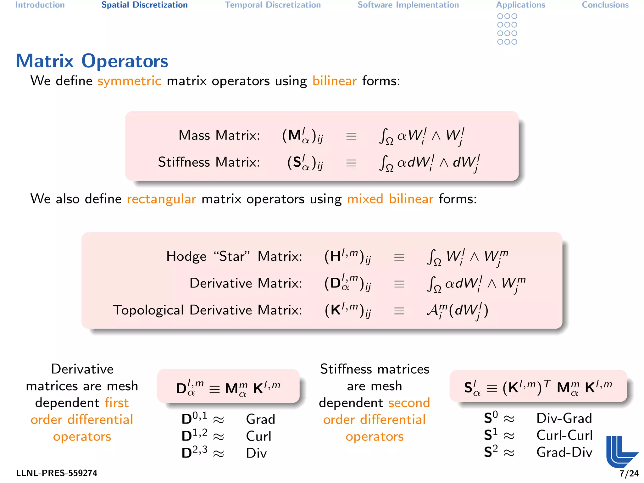 Introduction       Spatial Discretization        Temporal Discretization           Software Implementation        Applications    Conclusions




Matrix Operators
   We deﬁne symmetric matrix operators using bilinear forms:


                                                              (Mlα )ij                         αWil ∧ Wjl
                                                                                       R
                                      Mass Matrix:                             ≡           Ω

                                                               (Slα )ij                        αdWil ∧ dWjl
                                                                                       R
                                 Stiﬀness Matrix:                              ≡           Ω

   We also deﬁne rectangular matrix operators using mixed bilinear forms:



                                                                           (Hl,m )ij                       Wil ∧ Wjm
                                                                                                   R
                                   Hodge “Star” Matrix:                                    ≡           Ω

                                                                           (Dl,m )ij                       αdWil ∧ Wjm
                                                                                                   R
                                            Derivative Matrix:               α             ≡           Ω

                     Topological Derivative Matrix:                        (Kl,m )ij       ≡       Am (dWjl )
                                                                                                    i




     Derivative                                                        Stiﬀness matrices
  matrices are mesh                  Dl,m ≡ Mm Kl,m
                                      α      α
                                                                            are mesh                         Slα ≡ (Kl,m )T Mm Kl,m
                                                                                                                             α
   dependent ﬁrst                                                      dependent second
  order diﬀerential                    D0,1 ≈         Grad              order diﬀerential                       S0 ≈       Div-Grad
      operators                        D1,2 ≈         Curl                 operators                            S1 ≈       Curl-Curl
                                       D2,3 ≈         Div                                                       S2 ≈       Grad-Div
LLNL-PRES-559274                                                                                                                          7/24
 