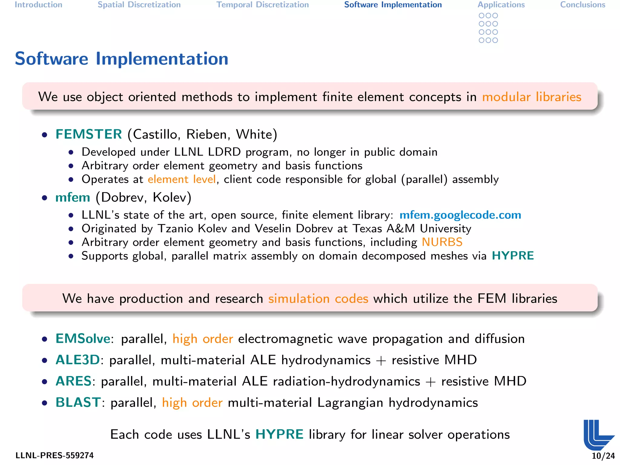 Introduction       Spatial Discretization   Temporal Discretization   Software Implementation   Applications   Conclusions




Software Implementation
     We use object oriented methods to implement ﬁnite element concepts in modular libraries

      • FEMSTER (Castillo, Rieben, White)
         • Developed under LLNL LDRD program, no longer in public domain
         • Arbitrary order element geometry and basis functions
         • Operates at element level, client code responsible for global (parallel) assembly
      • mfem (Dobrev, Kolev)
         • LLNL’s state of the art, open source, ﬁnite element library: mfem.googlecode.com
         • Originated by Tzanio Kolev and Veselin Dobrev at Texas A&M University
         • Arbitrary order element geometry and basis functions, including NURBS
         • Supports global, parallel matrix assembly on domain decomposed meshes via HYPRE



           We have production and research simulation codes which utilize the FEM libraries

      • EMSolve: parallel, high order electromagnetic wave propagation and diﬀusion
      • ALE3D: parallel, multi-material ALE hydrodynamics + resistive MHD
      • ARES: parallel, multi-material ALE radiation-hydrodynamics + resistive MHD
      • BLAST: parallel, high order multi-material Lagrangian hydrodynamics

                      Each code uses LLNL’s HYPRE library for linear solver operations
LLNL-PRES-559274                                                                                                      10/24
 