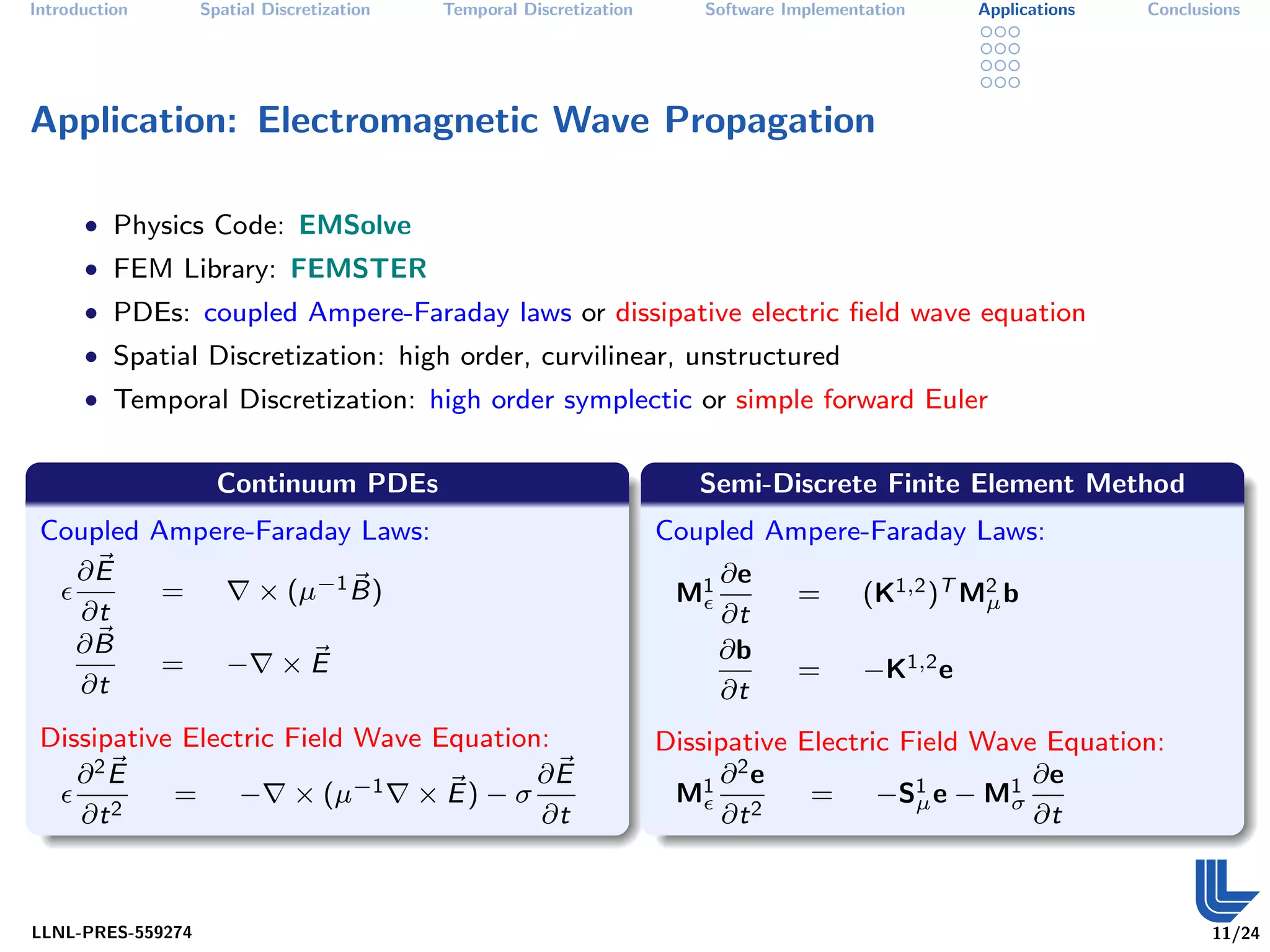 Introduction       Spatial Discretization   Temporal Discretization       Software Implementation     Applications   Conclusions




Application: Electromagnetic Wave Propagation

      • Physics Code: EMSolve
      • FEM Library: FEMSTER
      • PDEs: coupled Ampere-Faraday laws or dissipative electric ﬁeld wave equation
      • Spatial Discretization: high order, curvilinear, unstructured
      • Temporal Discretization: high order symplectic or simple forward Euler


                     Continuum PDEs                                      Semi-Discrete Finite Element Method
 Coupled Ampere-Faraday Laws:                                         Coupled Ampere-Faraday Laws:
   ∂E                                                                       ∂e
          =     × (µ−1 B)                                              M1           =       (K1,2 )T M2 b
                                                                                                      µ
   ∂t                                                                       ∂t
   ∂B                                                                       ∂b
          = − ×E                                                                    =       −K1,2 e
   ∂t                                                                       ∂t
 Dissipative Electric Field Wave Equation:                            Dissipative Electric Field Wave Equation:
    ∂2E                                  ∂E                                ∂2e                       ∂e
            = − × (µ−1 × E ) − σ                                       M1 2        =     −S1 e − M1
                                                                                            µ      σ
    ∂t 2                                 ∂t                                 ∂t                       ∂t



LLNL-PRES-559274                                                                                                            11/24
 