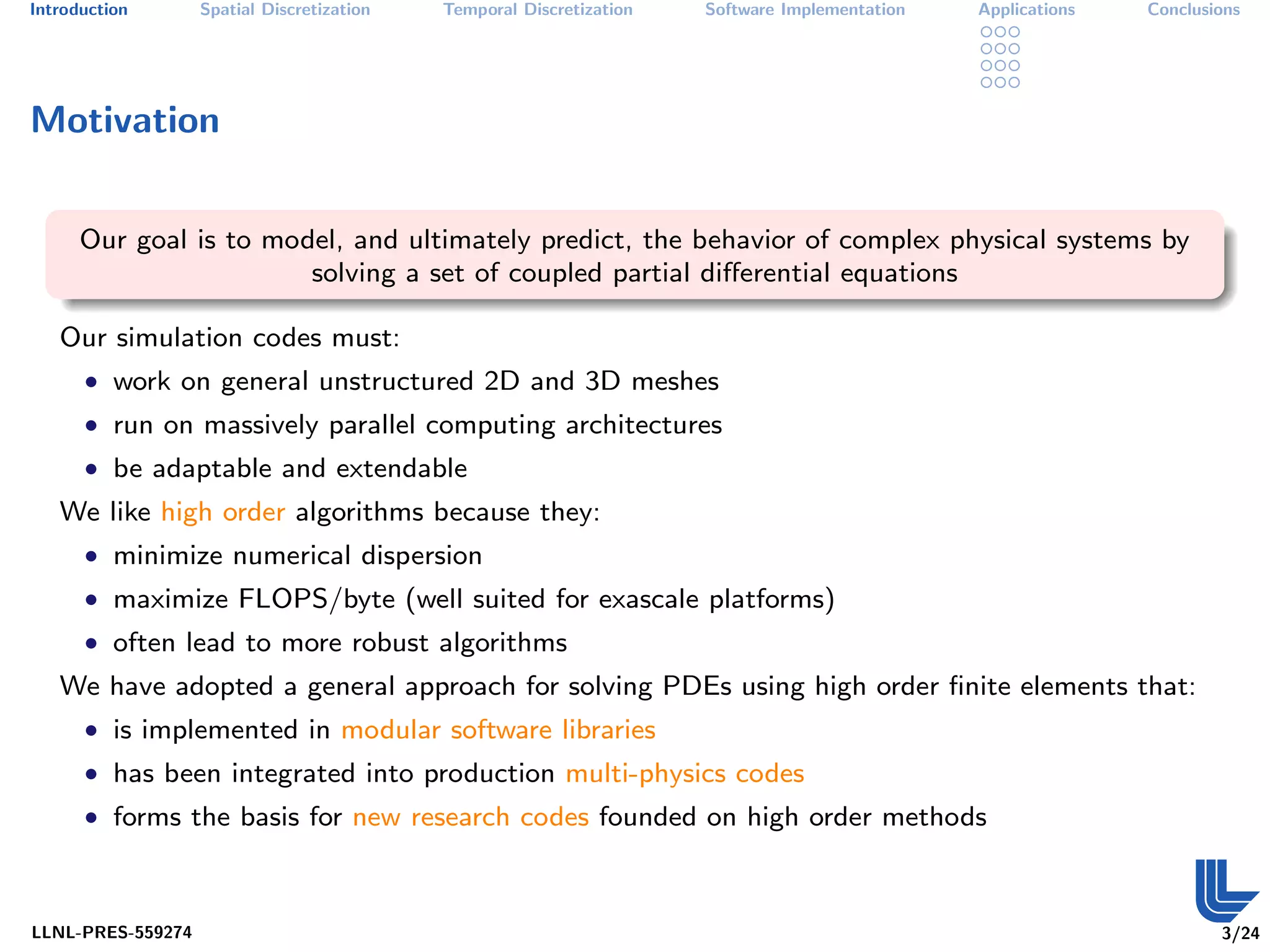 Introduction       Spatial Discretization   Temporal Discretization   Software Implementation   Applications   Conclusions




Motivation


      Our goal is to model, and ultimately predict, the behavior of complex physical systems by
                        solving a set of coupled partial diﬀerential equations

   Our simulation codes must:
      • work on general unstructured 2D and 3D meshes
      • run on massively parallel computing architectures
      • be adaptable and extendable
   We like high order algorithms because they:
      • minimize numerical dispersion
      • maximize FLOPS/byte (well suited for exascale platforms)
      • often lead to more robust algorithms
   We have adopted a general approach for solving PDEs using high order ﬁnite elements that:
      • is implemented in modular software libraries
      • has been integrated into production multi-physics codes
      • forms the basis for new research codes founded on high order methods



LLNL-PRES-559274                                                                                                       3/24
 