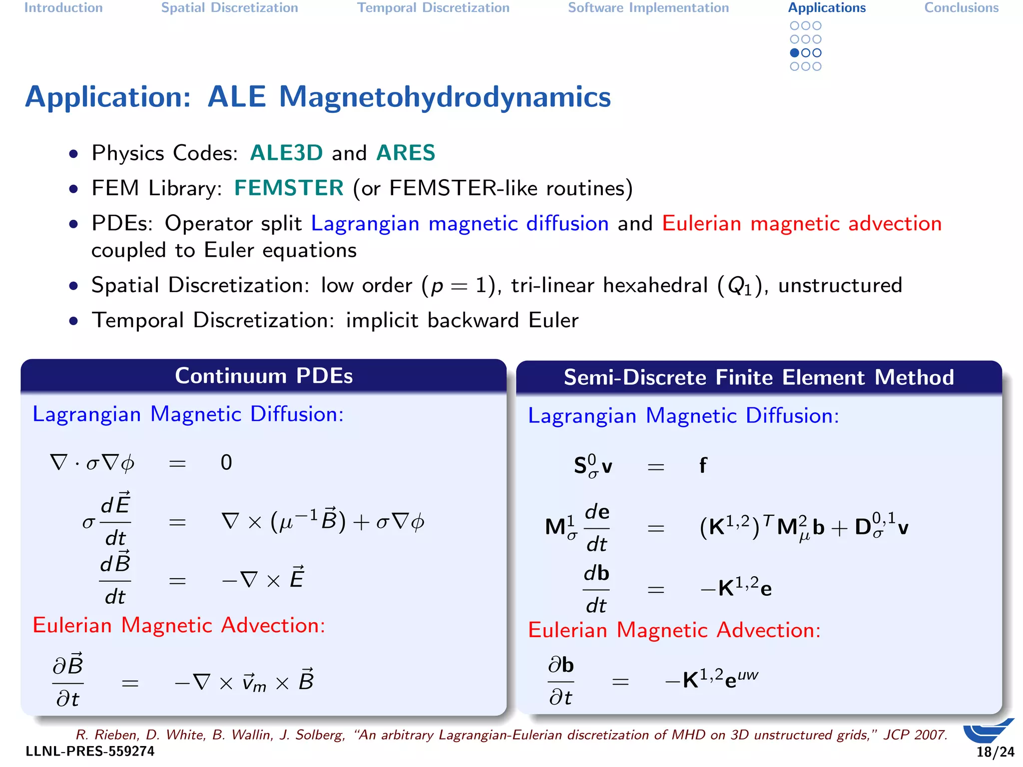 Introduction        Spatial Discretization        Temporal Discretization          Software Implementation           Applications         Conclusions




Application: ALE Magnetohydrodynamics
      • Physics Codes: ALE3D and ARES
      • FEM Library: FEMSTER (or FEMSTER-like routines)
      • PDEs: Operator split Lagrangian magnetic diﬀusion and Eulerian magnetic advection
          coupled to Euler equations
      • Spatial Discretization: low order (p = 1), tri-linear hexahedral (Q1 ), unstructured
      • Temporal Discretization: implicit backward Euler

                      Continuum PDEs                                              Semi-Discrete Finite Element Method
 Lagrangian Magnetic Diﬀusion:                                               Lagrangian Magnetic Diﬀusion:

       ·σ φ          =        0                                                     S0 v
                                                                                     σ         =       f
        dE                                                                         de
        σ    =       × (µ−1 B) + σ φ                                           M1       =    (K1,2 )T M2 b + D0,1 v
                                                                                                              σ
        dt                                                                      σ                      µ
                                                                                   dt
        dB                                                                         db
             = − ×E                                                                     =    −K1,2 e
        dt                                                                         dt
 Eulerian Magnetic Advection:                                                Eulerian Magnetic Advection:
    ∂B                                                                          ∂b
               =      −      × vm × B                                                     =       −K1,2 euw
    ∂t                                                                          ∂t
      R. Rieben, D. White, B. Wallin, J. Solberg, “An arbitrary Lagrangian-Eulerian discretization of MHD on 3D unstructured grids,” JCP 2007.
LLNL-PRES-559274                                                                                                                                 18/24
 
