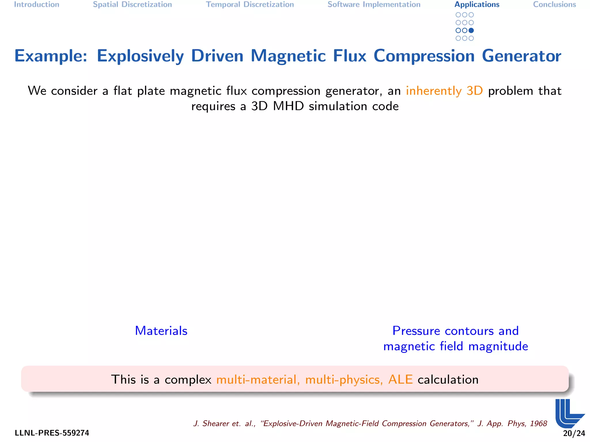 Introduction       Spatial Discretization      Temporal Discretization          Software Implementation           Applications          Conclusions




Example: Explosively Driven Magnetic Flux Compression Generator
   We consider a ﬂat plate magnetic ﬂux compression generator, an inherently 3D problem that
                              requires a 3D MHD simulation code




                              Materials                                                         Pressure contours and
                                                                                               magnetic ﬁeld magnitude

                       This is a complex multi-material, multi-physics, ALE calculation


                                            J. Shearer et. al., “Explosive-Driven Magnetic-Field Compression Generators,” J. App. Phys, 1968
LLNL-PRES-559274                                                                                                                               20/24
 