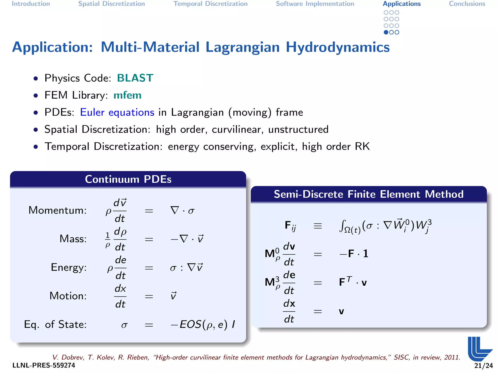 Introduction        Spatial Discretization        Temporal Discretization         Software Implementation               Applications     Conclusions




Application: Multi-Material Lagrangian Hydrodynamics
      • Physics Code: BLAST
      • FEM Library: mfem
      • PDEs: Euler equations in Lagrangian (moving) frame
      • Spatial Discretization: high order, curvilinear, unstructured
      • Temporal Discretization: energy conserving, explicit, high order RK


                      Continuum PDEs
                                                                                  Semi-Discrete Finite Element Method
                               dv
     Momentum:               ρ           =           ·σ
                               dt
                                                                                                                           Wi0 )Wj3
                                                                                                      R
                                                                                     Fij      ≡           Ω(t) (σ   :
                             1 dρ
                Mass:        ρ dt
                                         =       −      ·v
                                                                                  dv
                                                                               M0
                                                                                ρ             =       −F · 1
                               de                                                 dt
               Energy:       ρ           =       σ:       v
                               dt                                               3 de
                                                                               Mρ             =       FT · v
                               dx                                                 dt
           Motion:                       =       v
                               dt                                                 dx
                                                                                              =       v
   Eq. of State:                  σ      =       −EOS(ρ, e) I                     dt


          V. Dobrev, T. Kolev, R. Rieben, “High-order curvilinear ﬁnite element methods for Lagrangian hydrodynamics,” SISC, in review, 2011.
LLNL-PRES-559274                                                                                                                                21/24
 