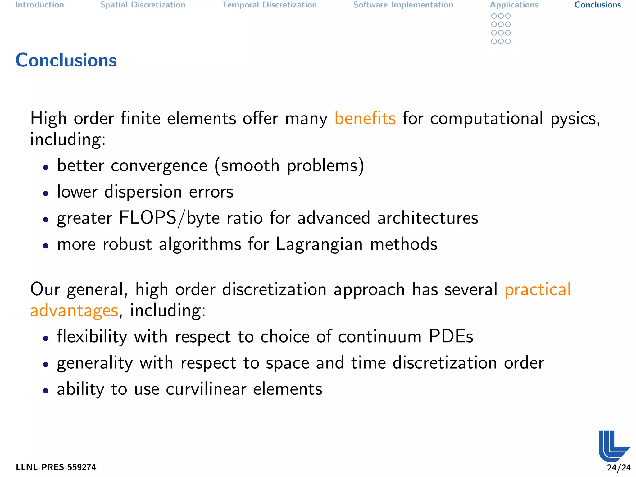 Introduction       Spatial Discretization   Temporal Discretization   Software Implementation   Applications   Conclusions




Conclusions


   High order ﬁnite elements oﬀer many beneﬁts for computational pysics,
   including:
     • better convergence (smooth problems)

     • lower dispersion errors

     • greater FLOPS/byte ratio for advanced architectures

     • more robust algorithms for Lagrangian methods


   Our general, high order discretization approach has several practical
   advantages, including:
    • ﬂexibility with respect to choice of continuum PDEs

    • generality with respect to space and time discretization order

    • ability to use curvilinear elements




LLNL-PRES-559274                                                                                                      24/24
 