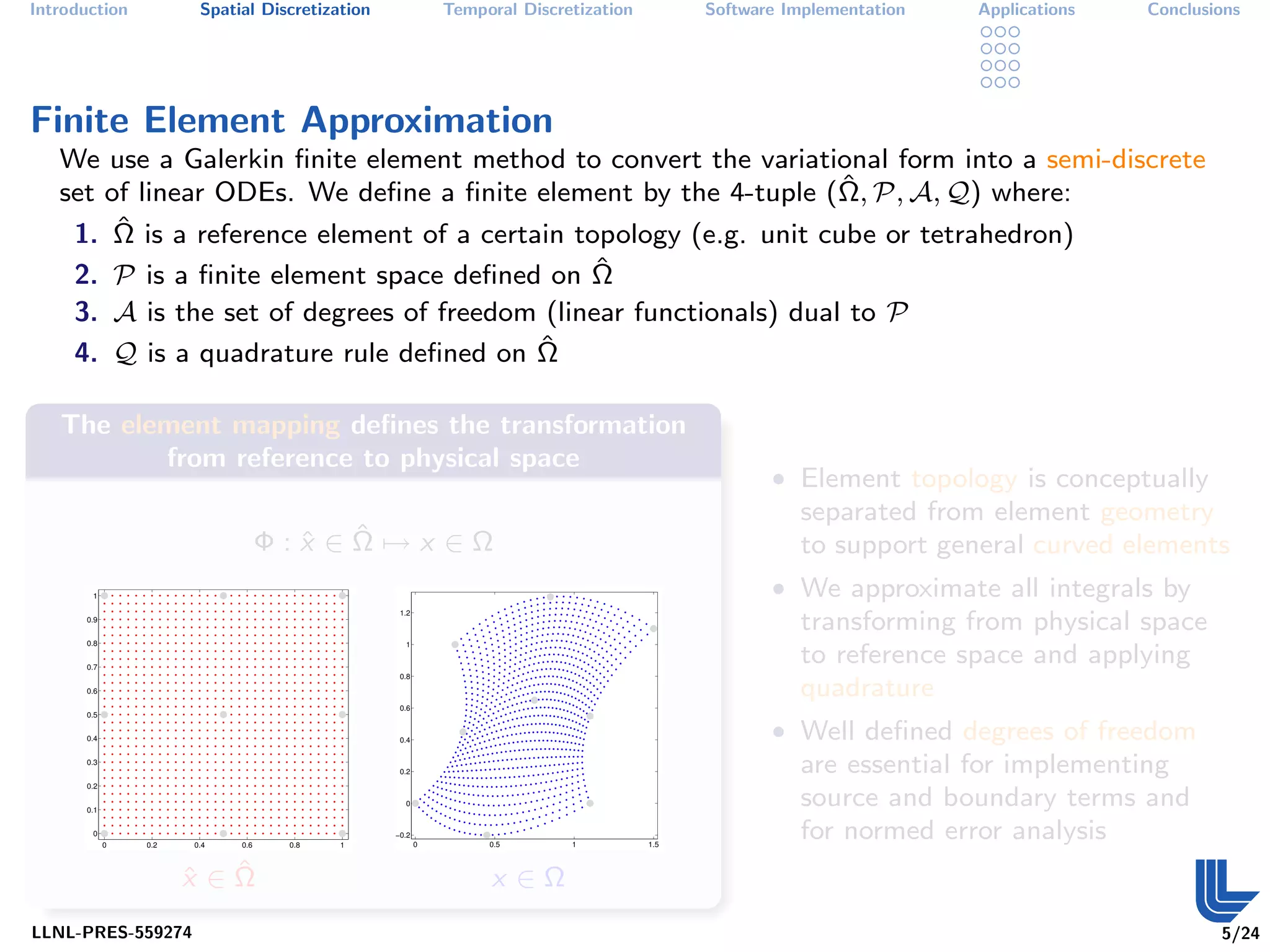 Introduction           Spatial Discretization              Temporal Discretization         Software Implementation   Applications   Conclusions




Finite Element Approximation
   We use a Galerkin ﬁnite element method to convert the variational form into a semi-discrete
                                                                    ˆ
   set of linear ODEs. We deﬁne a ﬁnite element by the 4-tuple (Ω, P, A, Q) where:
    1. Ωˆ is a reference element of a certain topology (e.g. unit cube or tetrahedron)
    2. P is a ﬁnite element space deﬁned on Ω   ˆ
     3. A is the set of degrees of freedom (linear functionals) dual to P
     4. Q is a quadrature rule deﬁned on Ωˆ

   The element mapping deﬁnes the transformation
          from reference to physical space
                                                                                                  • Element topology is conceptually
                                                                                                     separated from element geometry
                                    ˆ ˆ
                                  Φ:x ∈Ω→x ∈Ω                                                        to support general curved elements
       1                                                                                          • We approximate all integrals by
                                                 1.2
      0.9
                                                                                                     transforming from physical space
      0.8                                         1


      0.7
                                                                                                     to reference space and applying
                                                 0.8
      0.6                                                                                            quadrature
                                                 0.6
      0.5


      0.4                                        0.4
                                                                                                  • Well deﬁned degrees of freedom
      0.3
                                                 0.2                                                 are essential for implementing
      0.2


      0.1
                                                  0                                                  source and boundary terms and
       0
            0   0.2   0.4   0.6    0.8   1
                                                −0.2
                                                       0        0.5       1          1.5
                                                                                                     for normed error analysis
                      ˆ ˆ
                      x ∈Ω                                      x ∈Ω
LLNL-PRES-559274                                                                                                                            5/24
 