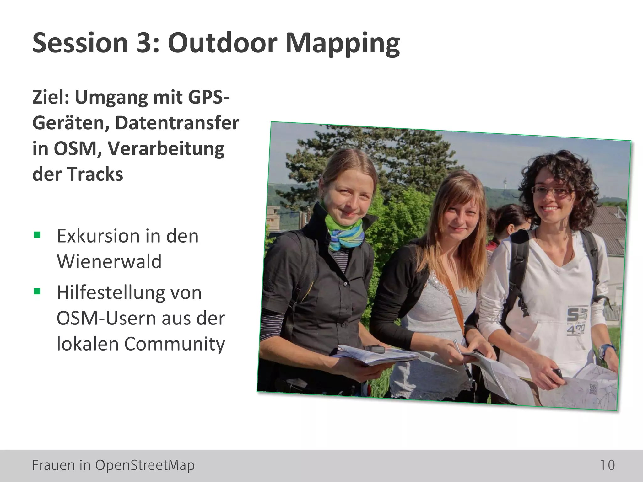 Frauen in OpenStreetMap 10
Ziel: Umgang mit GPS-
Geräten, Datentransfer
in OSM, Verarbeitung
der Tracks
 Exkursion in den
Wienerwald
 Hilfestellung von
OSM-Usern aus der
lokalen Community
Session 3: Outdoor Mapping
 
