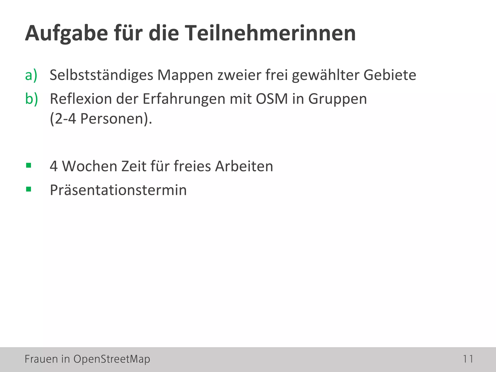 Frauen in OpenStreetMap 11
a) Selbstständiges Mappen zweier frei gewählter Gebiete
b) Reflexion der Erfahrungen mit OSM in Gruppen
(2-4 Personen).
 4 Wochen Zeit für freies Arbeiten
 Präsentationstermin
Aufgabe für die Teilnehmerinnen
 