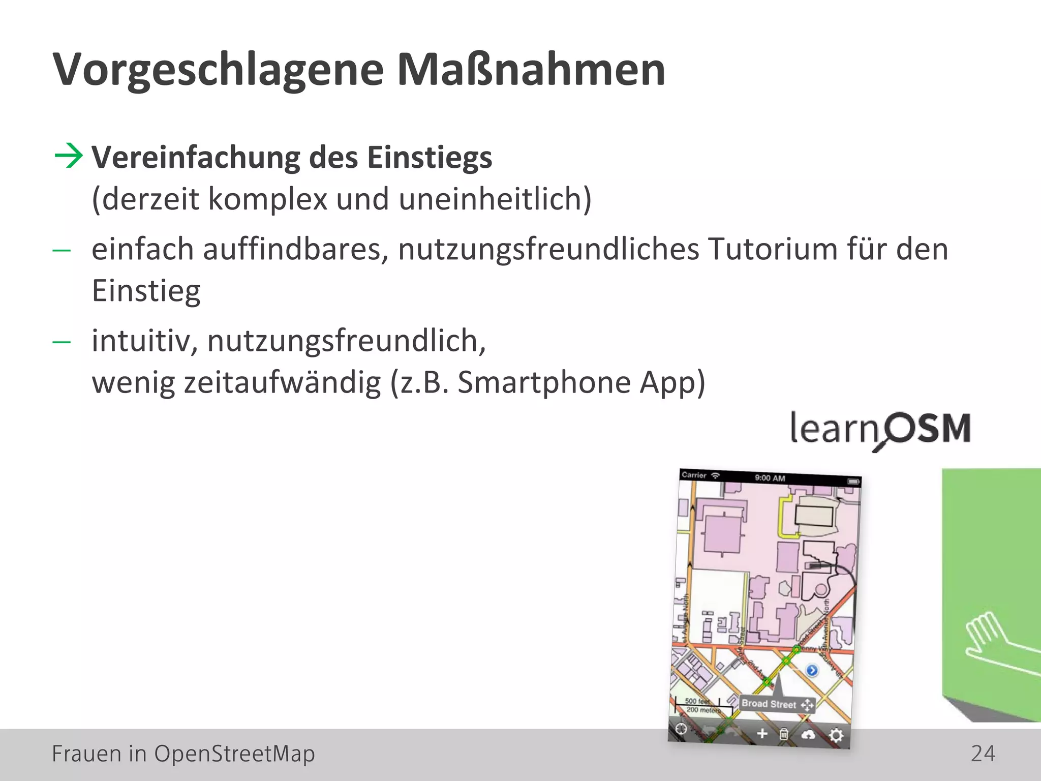 Frauen in OpenStreetMap 24
Vereinfachung des Einstiegs
(derzeit komplex und uneinheitlich)
− einfach auffindbares, nutzungsfreundliches Tutorium für den
Einstieg
− intuitiv, nutzungsfreundlich,
wenig zeitaufwändig (z.B. Smartphone App)
Vorgeschlagene Maßnahmen
 