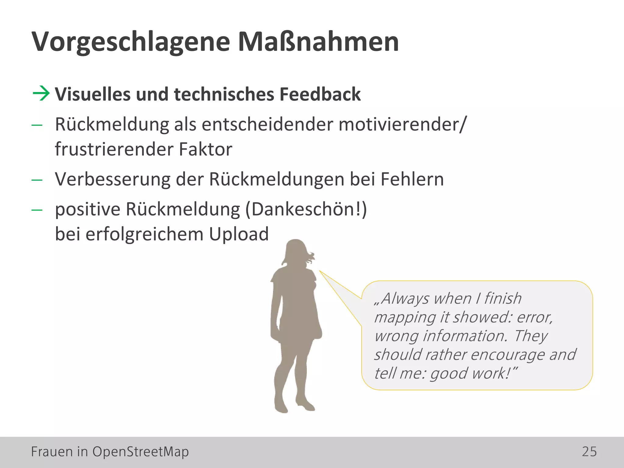 Frauen in OpenStreetMap 25
Visuelles und technisches Feedback
− Rückmeldung als entscheidender motivierender/
frustrierender Faktor
− Verbesserung der Rückmeldungen bei Fehlern
− positive Rückmeldung (Dankeschön!)
bei erfolgreichem Upload
Vorgeschlagene Maßnahmen
„Always when I finish
mapping it showed: error,
wrong information. They
should rather encourage and
tell me: good work!”
 