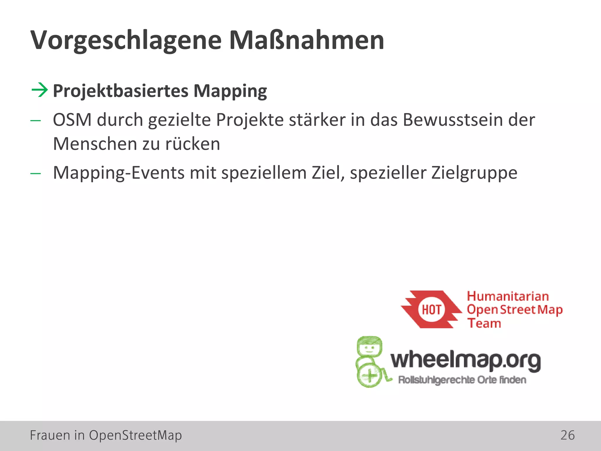 Frauen in OpenStreetMap 26
Projektbasiertes Mapping
− OSM durch gezielte Projekte stärker in das Bewusstsein der
Menschen zu rücken
− Mapping-Events mit speziellem Ziel, spezieller Zielgruppe
Vorgeschlagene Maßnahmen
 