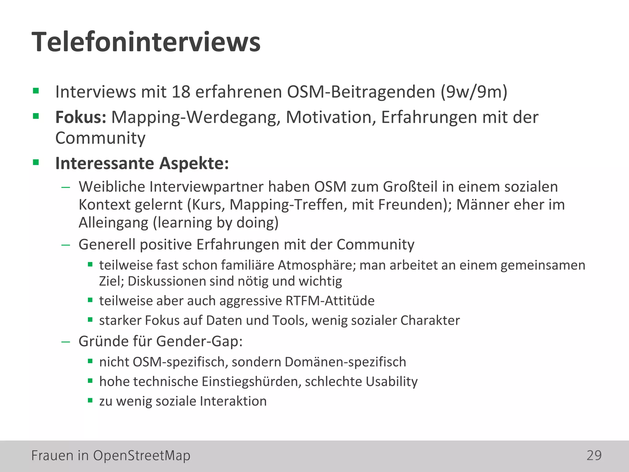 Frauen in OpenStreetMap 29
 Interviews mit 18 erfahrenen OSM-Beitragenden (9w/9m)
 Fokus: Mapping-Werdegang, Motivation, Erfahrungen mit der
Community
 Interessante Aspekte:
− Weibliche Interviewpartner haben OSM zum Großteil in einem sozialen
Kontext gelernt (Kurs, Mapping-Treffen, mit Freunden); Männer eher im
Alleingang (learning by doing)
− Generell positive Erfahrungen mit der Community
 teilweise fast schon familiäre Atmosphäre; man arbeitet an einem gemeinsamen
Ziel; Diskussionen sind nötig und wichtig
 teilweise aber auch aggressive RTFM-Attitüde
 starker Fokus auf Daten und Tools, wenig sozialer Charakter
− Gründe für Gender-Gap:
 nicht OSM-spezifisch, sondern Domänen-spezifisch
 hohe technische Einstiegshürden, schlechte Usability
 zu wenig soziale Interaktion
Telefoninterviews
 