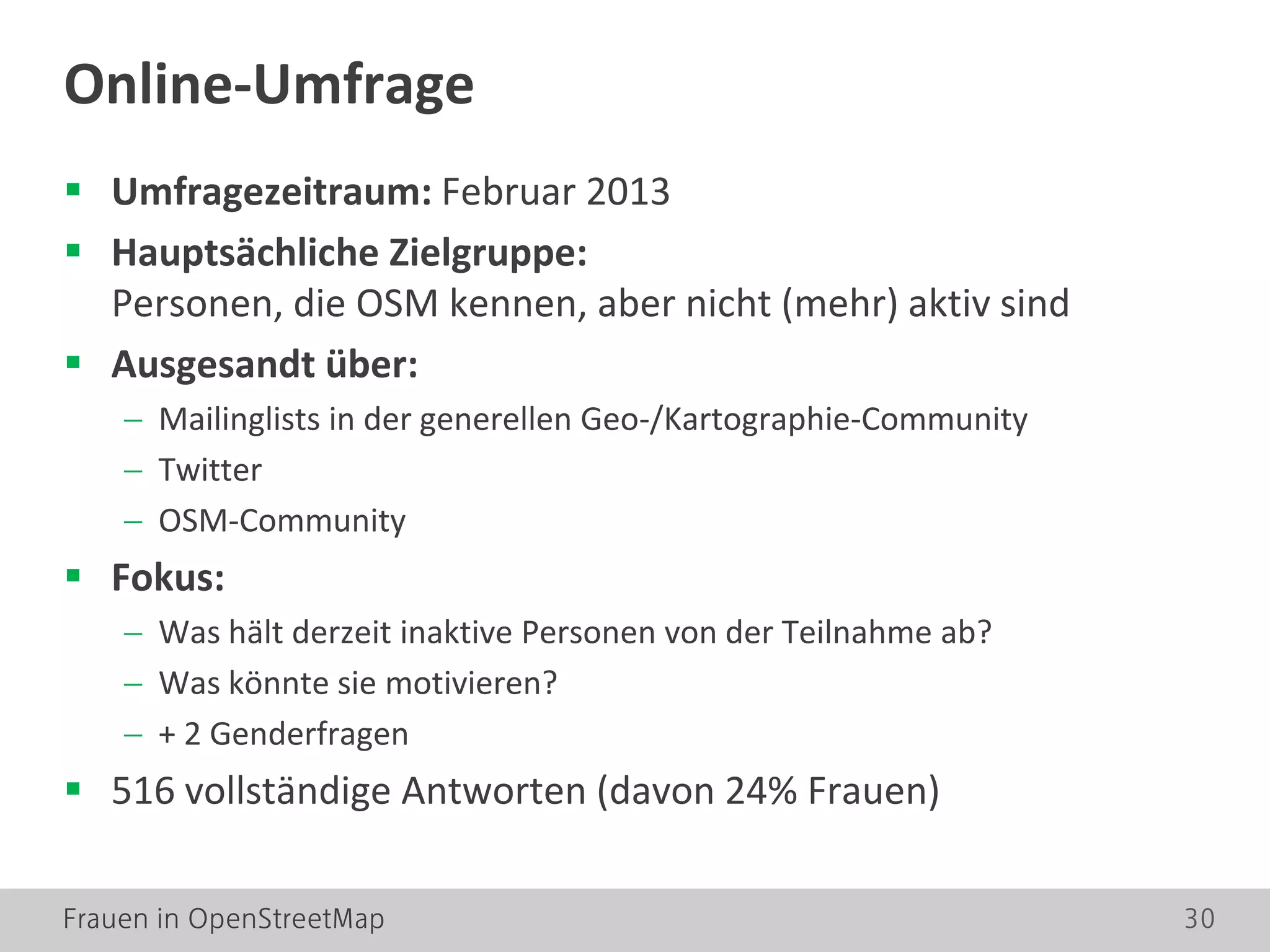 Frauen in OpenStreetMap 30
 Umfragezeitraum: Februar 2013
 Hauptsächliche Zielgruppe:
Personen, die OSM kennen, aber nicht (mehr) aktiv sind
 Ausgesandt über:
− Mailinglists in der generellen Geo-/Kartographie-Community
− Twitter
− OSM-Community
 Fokus:
− Was hält derzeit inaktive Personen von der Teilnahme ab?
− Was könnte sie motivieren?
− + 2 Genderfragen
 516 vollständige Antworten (davon 24% Frauen)
Online-Umfrage
 