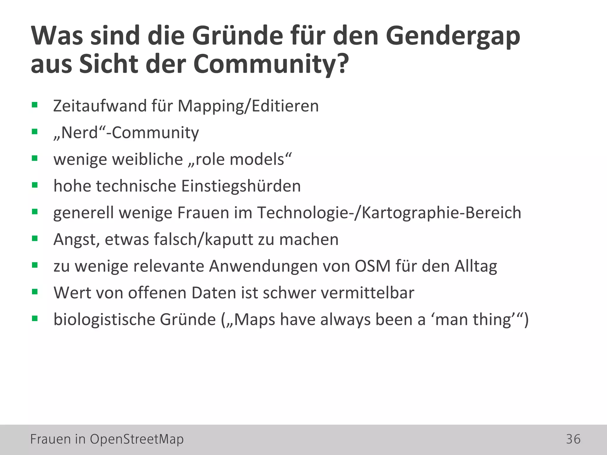 Frauen in OpenStreetMap 36
 Zeitaufwand für Mapping/Editieren
 „Nerd“-Community
 wenige weibliche „role models“
 hohe technische Einstiegshürden
 generell wenige Frauen im Technologie-/Kartographie-Bereich
 Angst, etwas falsch/kaputt zu machen
 zu wenige relevante Anwendungen von OSM für den Alltag
 Wert von offenen Daten ist schwer vermittelbar
 biologistische Gründe („Maps have always been a ‘man thing’“)
Was sind die Gründe für den Gendergap
aus Sicht der Community?
 