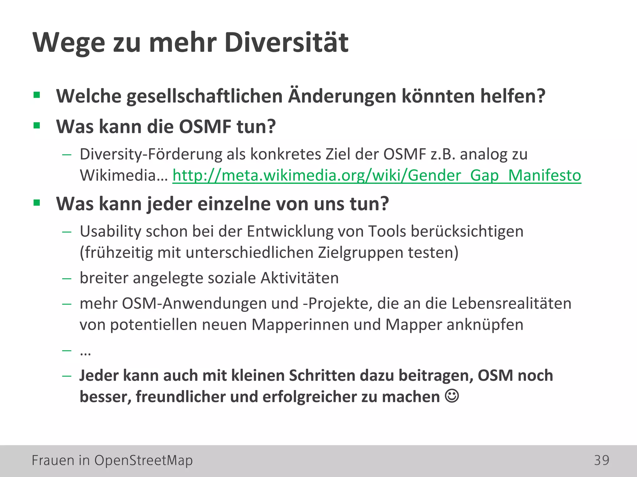 Frauen in OpenStreetMap 39
 Welche gesellschaftlichen Änderungen könnten helfen?
 Was kann die OSMF tun?
− Diversity-Förderung als konkretes Ziel der OSMF z.B. analog zu
Wikimedia… http://meta.wikimedia.org/wiki/Gender_Gap_Manifesto
 Was kann jeder einzelne von uns tun?
− Usability schon bei der Entwicklung von Tools berücksichtigen
(frühzeitig mit unterschiedlichen Zielgruppen testen)
− breiter angelegte soziale Aktivitäten
− mehr OSM-Anwendungen und -Projekte, die an die Lebensrealitäten
von potentiellen neuen Mapperinnen und Mapper anknüpfen
− …
− Jeder kann auch mit kleinen Schritten dazu beitragen, OSM noch
besser, freundlicher und erfolgreicher zu machen 
Wege zu mehr Diversität
 