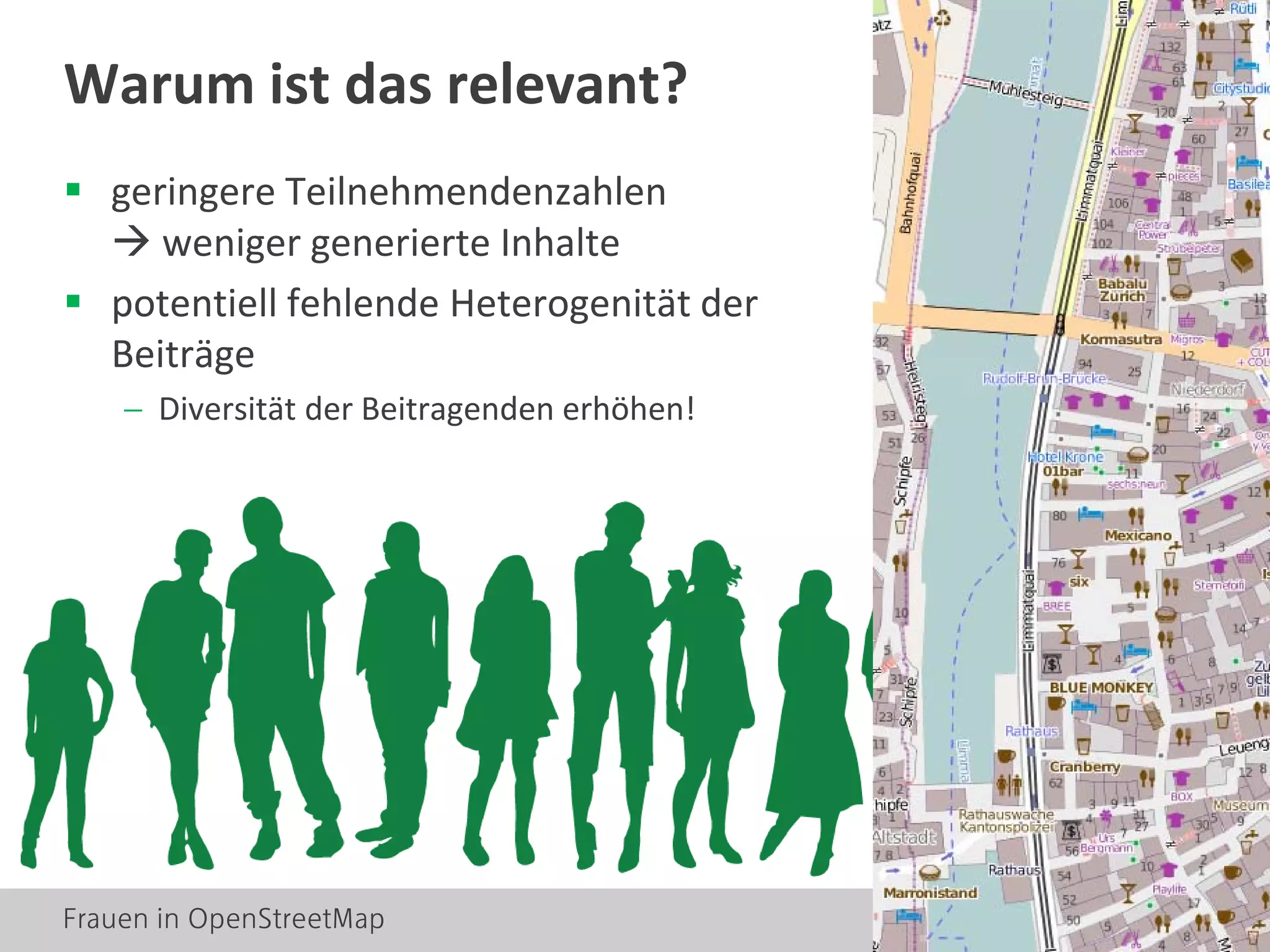 Frauen in OpenStreetMap 4
 geringere Teilnehmendenzahlen
 weniger generierte Inhalte
 potentiell fehlende Heterogenität der
Beiträge
− Diversität der Beitragenden erhöhen!
Warum ist das relevant?
 