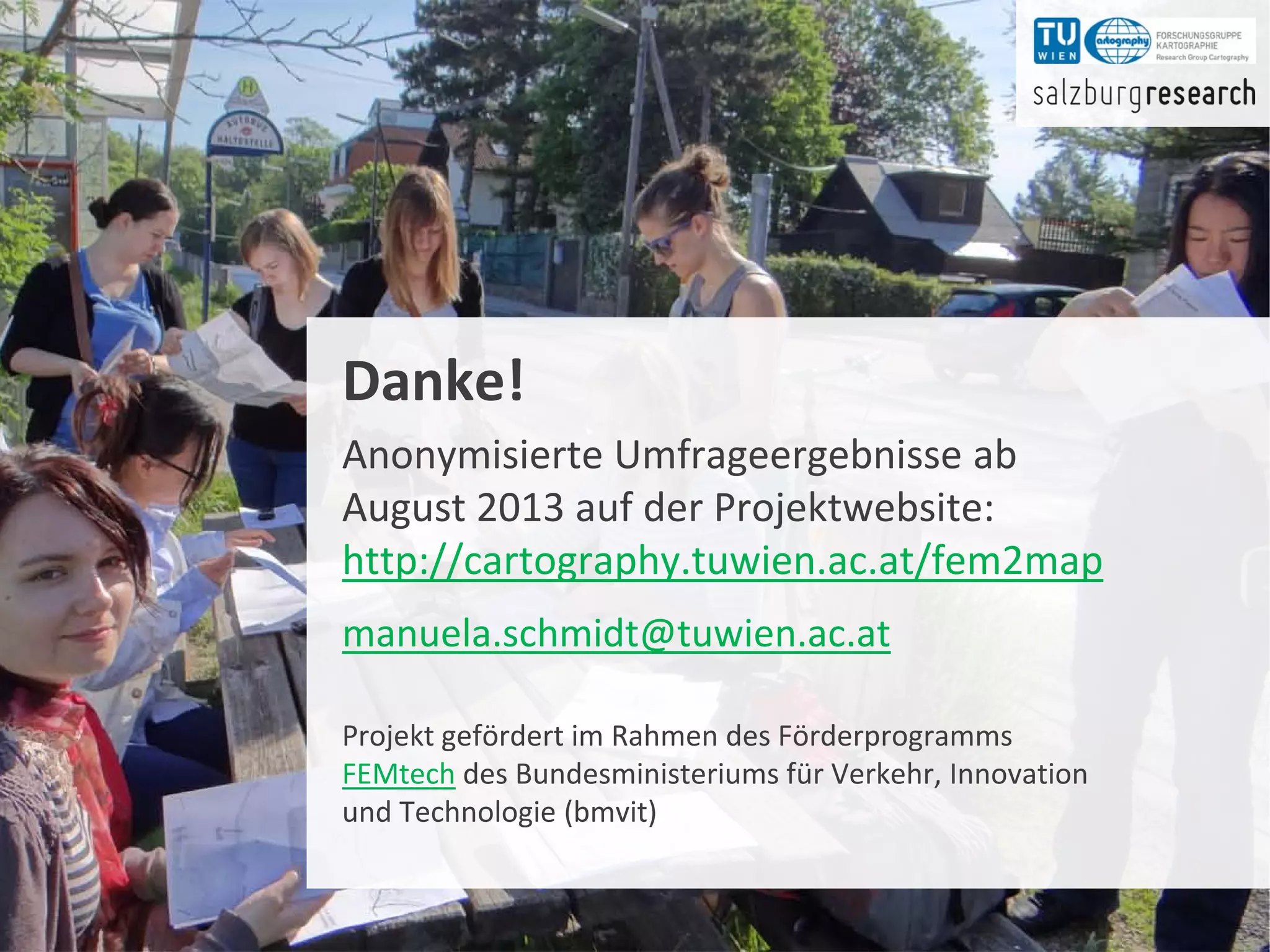 Frauen in OpenStreetMap 40
Danke!
Anonymisierte Umfrageergebnisse ab
August 2013 auf der Projektwebsite:
http://cartography.tuwien.ac.at/fem2map
manuela.schmidt@tuwien.ac.at
Projekt gefördert im Rahmen des Förderprogramms
FEMtech des Bundesministeriums für Verkehr, Innovation
und Technologie (bmvit)
 