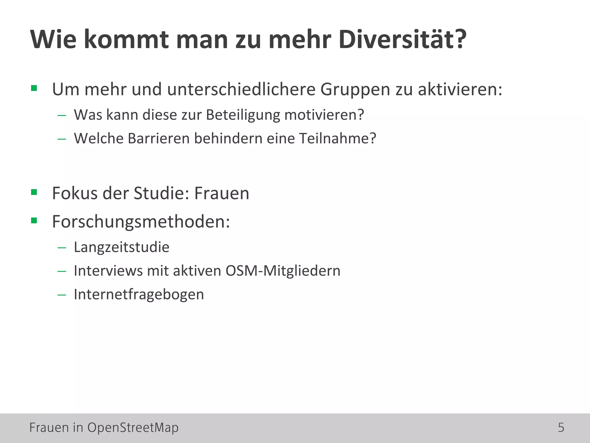 Frauen in OpenStreetMap 5
 Um mehr und unterschiedlichere Gruppen zu aktivieren:
− Was kann diese zur Beteiligung motivieren?
− Welche Barrieren behindern eine Teilnahme?
 Fokus der Studie: Frauen
 Forschungsmethoden:
− Langzeitstudie
− Interviews mit aktiven OSM-Mitgliedern
− Internetfragebogen
Wie kommt man zu mehr Diversität?
 
