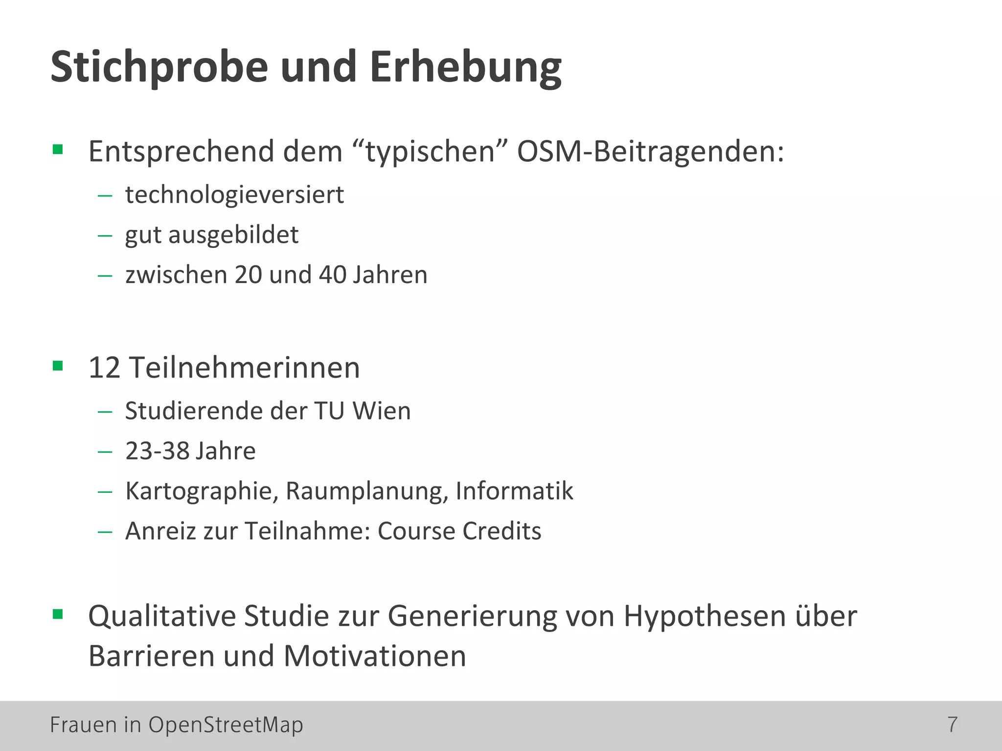 Frauen in OpenStreetMap 7
Stichprobe und Erhebung
 Entsprechend dem “typischen” OSM-Beitragenden:
− technologieversiert
− gut ausgebildet
− zwischen 20 und 40 Jahren
 12 Teilnehmerinnen
− Studierende der TU Wien
− 23-38 Jahre
− Kartographie, Raumplanung, Informatik
− Anreiz zur Teilnahme: Course Credits
 Qualitative Studie zur Generierung von Hypothesen über
Barrieren und Motivationen
 