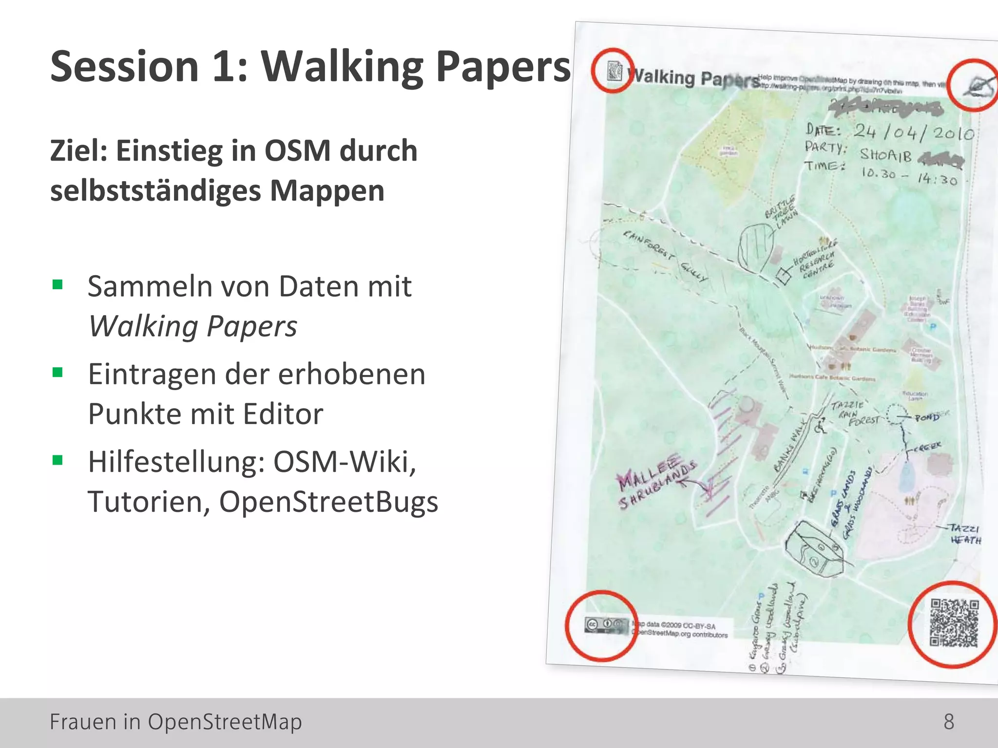 Frauen in OpenStreetMap 8
Ziel: Einstieg in OSM durch
selbstständiges Mappen
 Sammeln von Daten mit
Walking Papers
 Eintragen der erhobenen
Punkte mit Editor
 Hilfestellung: OSM-Wiki,
Tutorien, OpenStreetBugs
Session 1: Walking Papers
 