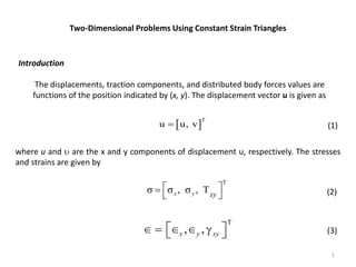 1
Two-Dimensional Problems Using Constant Strain Triangles
Introduction
The displacements, traction components, and distributed body forces values are
functions of the position indicated by (x, y). The displacement vector u is given as
 
T
u u, v
 (1)
where u and  are the x and y components of displacement u, respectively. The stresses
and strains are given by
T
, ,
x y xy
 
    
  (2)
T
, ,
x y xy
 
    
  (3)
 